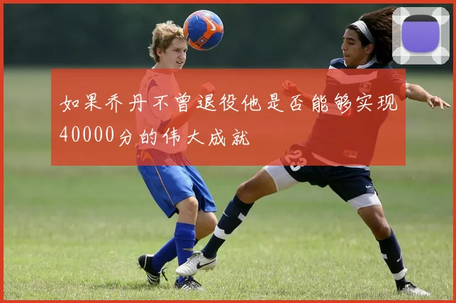 如果乔丹不曾退役他是否能够实现40000分的伟大成就
