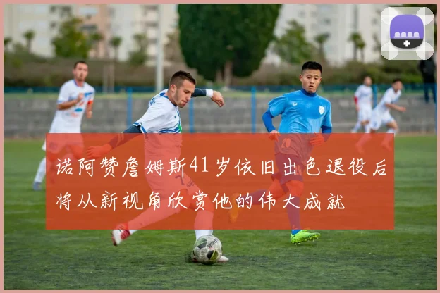 诺阿赞詹姆斯41岁依旧出色退役后将从新视角欣赏他的伟大成就