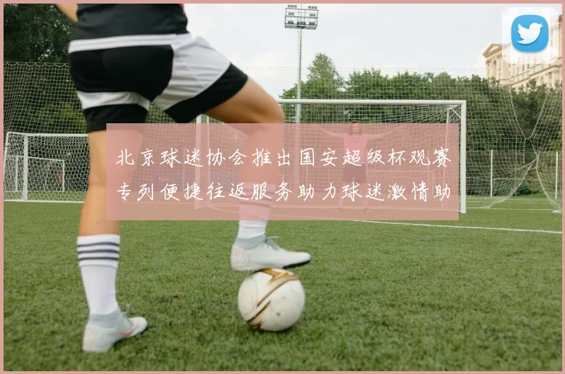 北京球迷协会推出国安超级杯观赛专列便捷往返服务助力球迷激情助阵