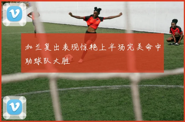加兰复出表现惊艳上半场完美命中助球队大胜