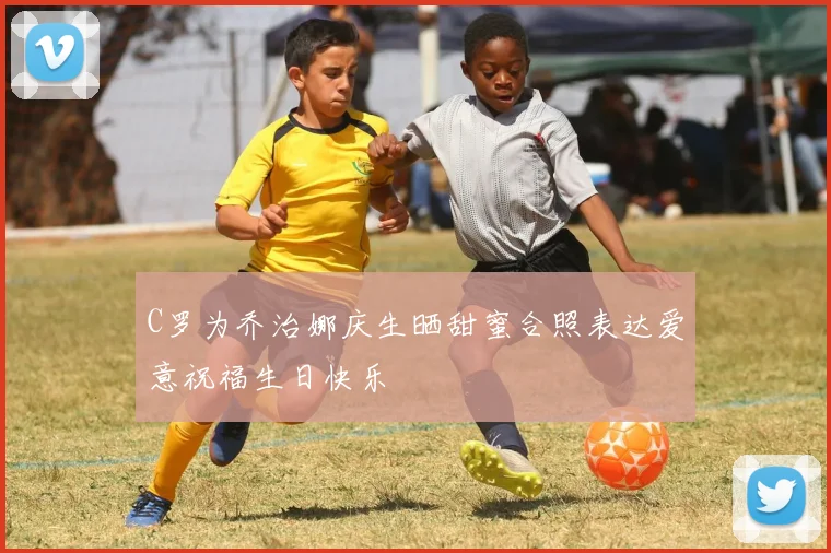 C罗为乔治娜庆生晒甜蜜合照表达爱意祝福生日快乐