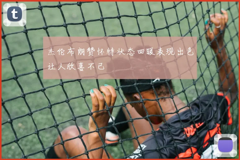 杰伦布朗赞怀特状态回暖表现出色让人欣喜不已