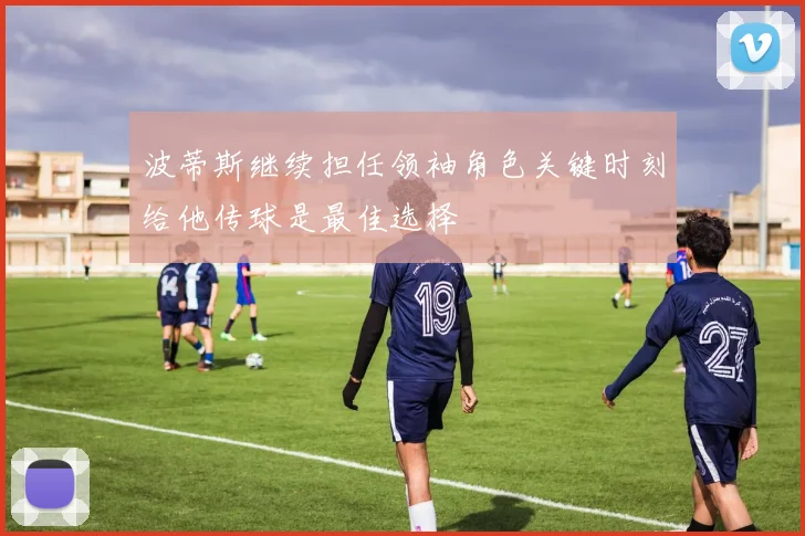 波蒂斯继续担任领袖角色关键时刻给他传球是最佳选择