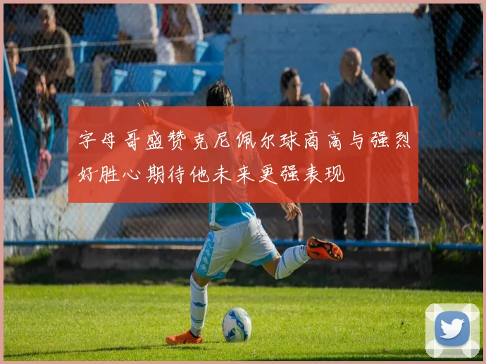 字母哥盛赞克尼佩尔球商高与强烈好胜心期待他未来更强表现