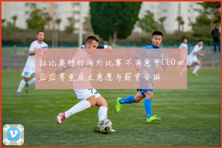 拉比奥特对海外比赛不满意甲CEO回应应尊重雇主意愿与薪资安排