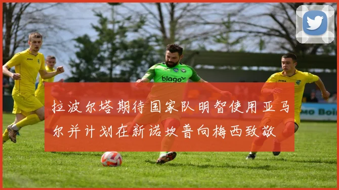 拉波尔塔期待国家队明智使用亚马尔并计划在新诺坎普向梅西致敬
