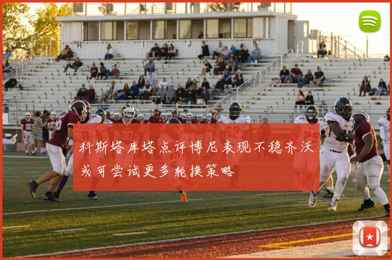 科斯塔库塔点评博尼表现不稳齐沃或可尝试更多轮换策略