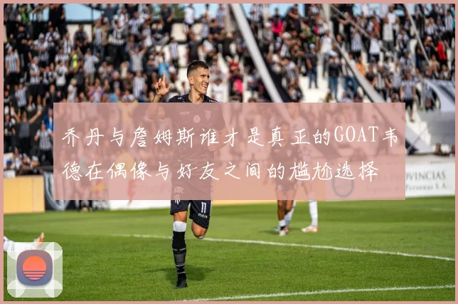 乔丹与詹姆斯谁才是真正的GOAT韦德在偶像与好友之间的尴尬选择