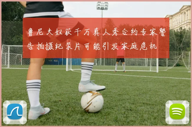 鲁尼夫妇获千万真人秀合约专家警告拍摄纪录片可能引发家庭危机