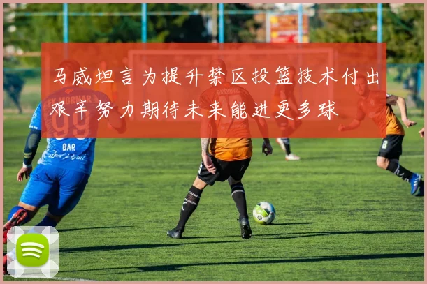 马威坦言为提升禁区投篮技术付出艰辛努力期待未来能进更多球