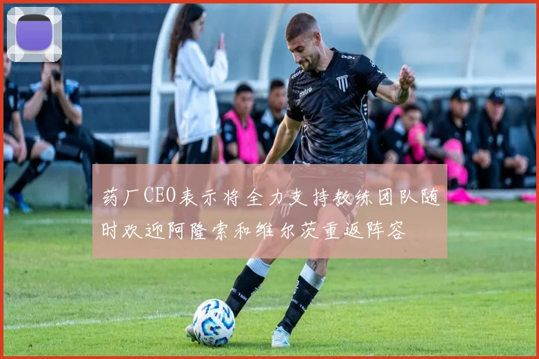 药厂CEO表示将全力支持教练团队随时欢迎阿隆索和维尔茨重返阵容