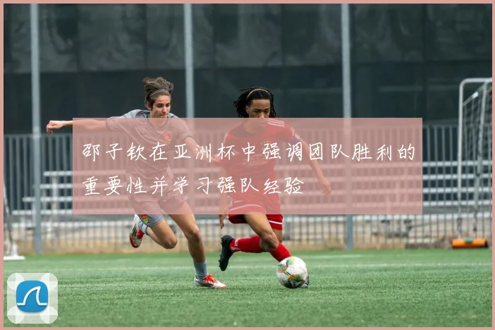 邵子钦在亚洲杯中强调团队胜利的重要性并学习强队经验