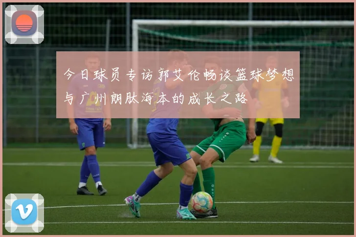 今日球员专访郭艾伦畅谈篮球梦想与广州朗肽海本的成长之路