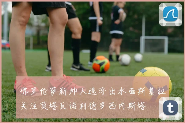 佛罗伦萨新帅人选浮出水面斯基拉关注莫塔瓦诺利德罗西内斯塔