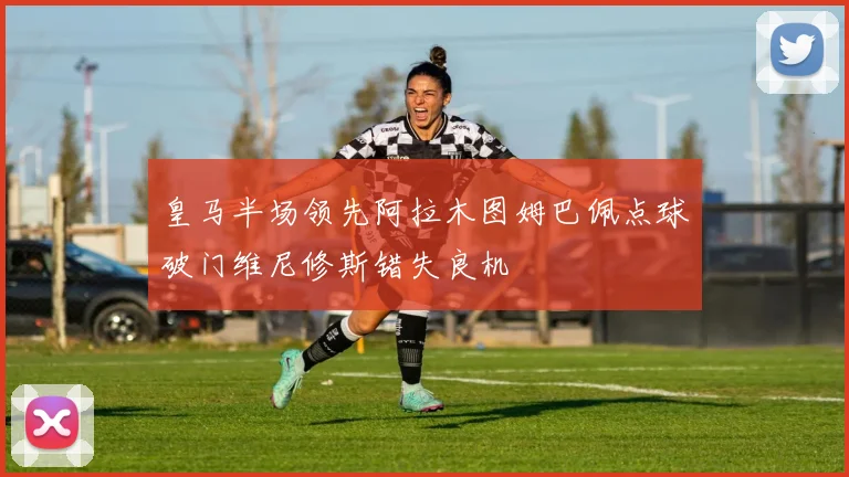 皇马半场领先阿拉木图姆巴佩点球破门维尼修斯错失良机