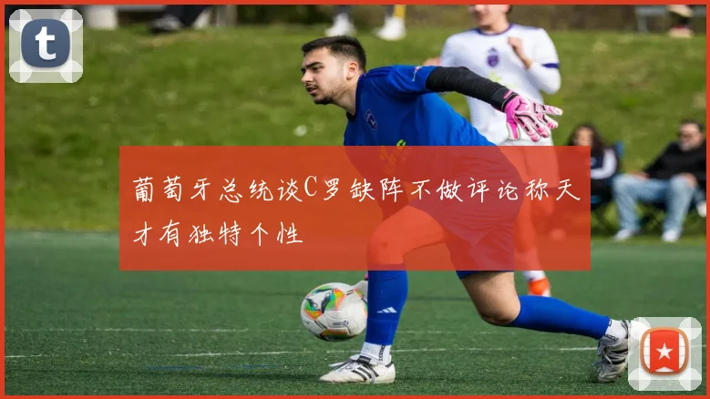 葡萄牙总统谈C罗缺阵不做评论称天才有独特个性