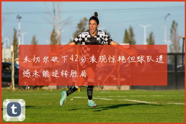 米切尔砍下42分表现惊艳但球队遗憾未能逆转胜局