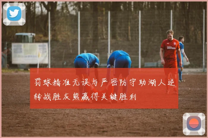 罚球精准无误与严密防守助湖人逆转战胜灰熊赢得关键胜利