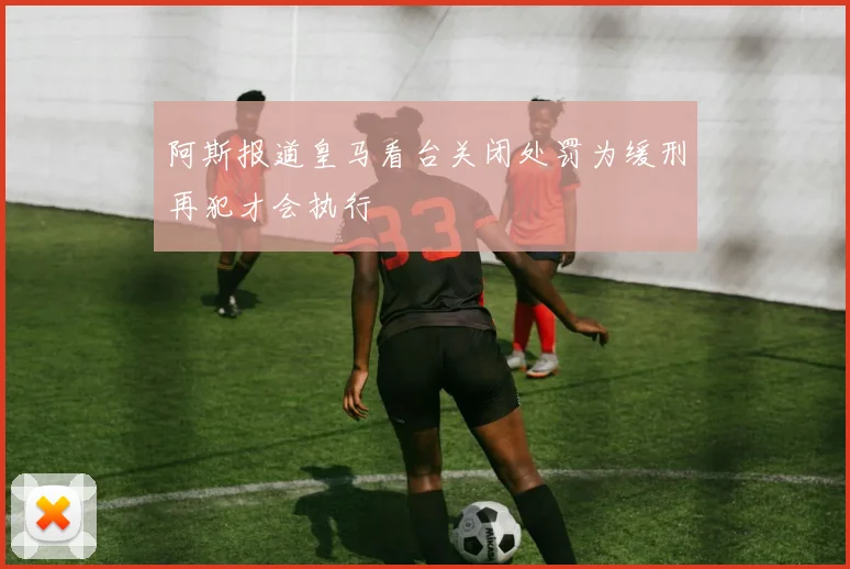 阿斯报道皇马看台关闭处罚为缓刑再犯才会执行