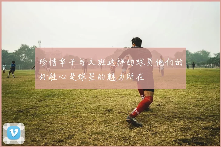 珍惜华子与文班这样的球员他们的好胜心是球星的魅力所在
