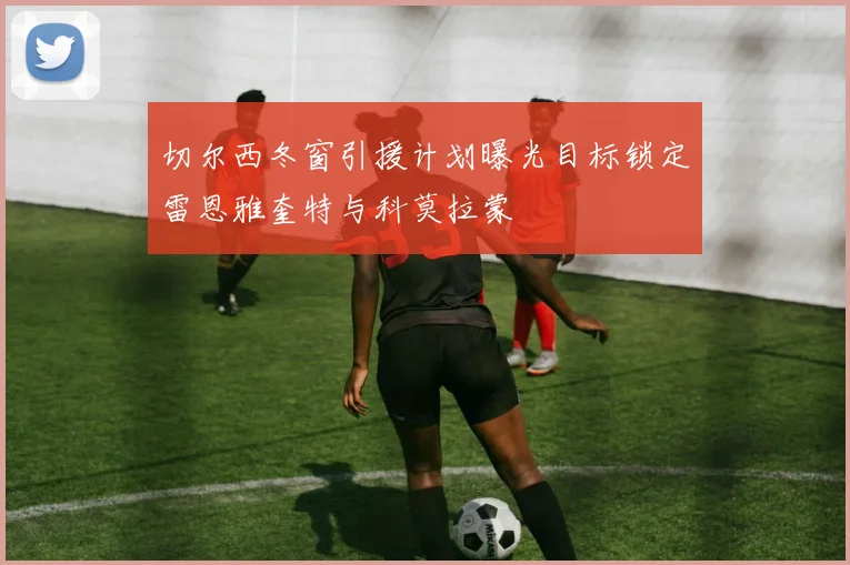 切尔西冬窗引援计划曝光目标锁定雷恩雅奎特与科莫拉蒙