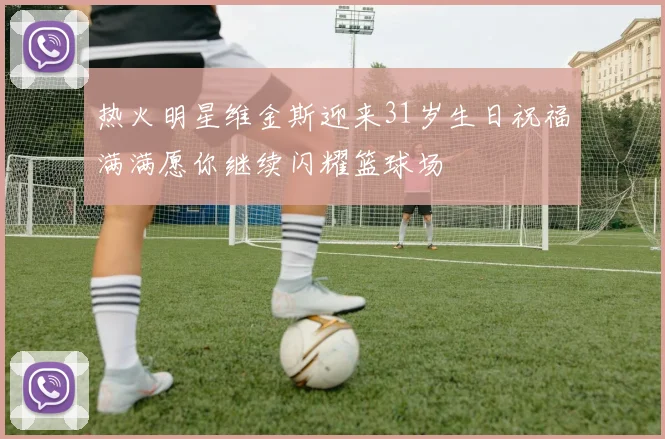 热火明星维金斯迎来31岁生日祝福满满愿你继续闪耀篮球场