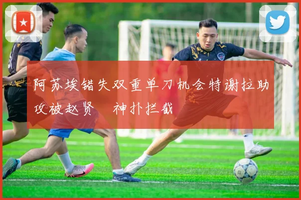 阿苏埃错失双重单刀机会特谢拉助攻被赵贤祐神扑拦截