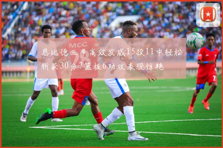 恩比德三节高效发威15投11中轻松斩获30分7篮板6助攻表现惊艳