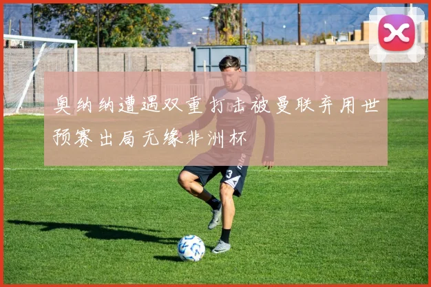 奥纳纳遭遇双重打击被曼联弃用世预赛出局无缘非洲杯