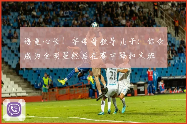 语重心长！字母哥教导儿子：你会成为全明星然后在赛中隔扣文班
