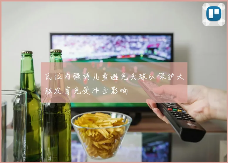 瓦拉内强调儿童避免头球以保护大脑发育免受冲击影响