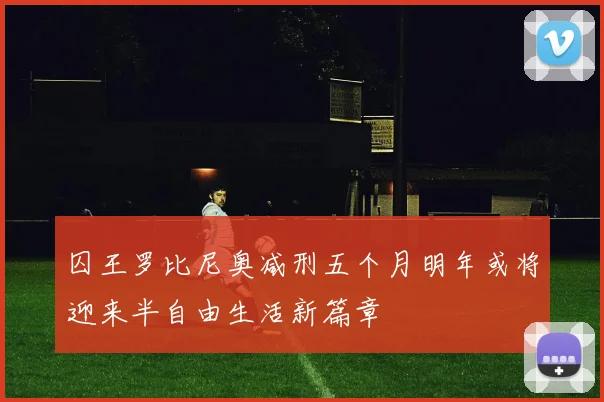 囚王罗比尼奥减刑五个月明年或将迎来半自由生活新篇章