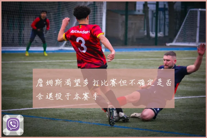 詹姆斯渴望多打比赛但不确定是否会退役于本赛季