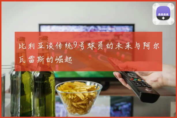 比利亚谈传统9号球员的未来与阿尔瓦雷斯的崛起