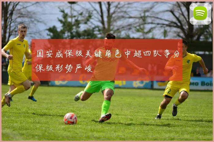 国安成保级关键角色中超四队争分保级形势严峻