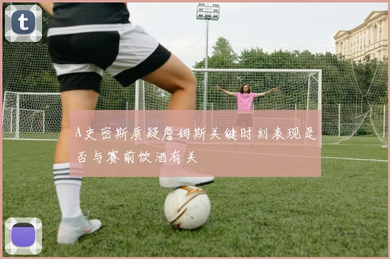 A史密斯质疑詹姆斯关键时刻表现是否与赛前饮酒有关