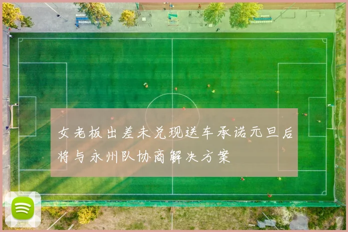 女老板出差未兑现送车承诺元旦后将与永州队协商解决方案