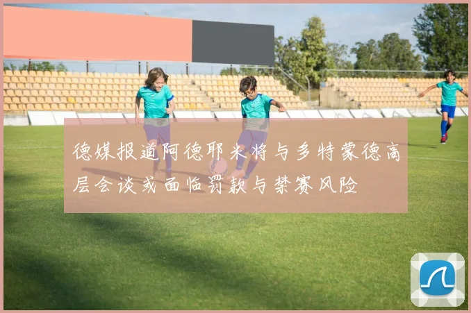 德媒报道阿德耶米将与多特蒙德高层会谈或面临罚款与禁赛风险