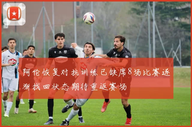 阿伦恢复对抗训练已缺席8场比赛逐渐找回状态期待重返赛场