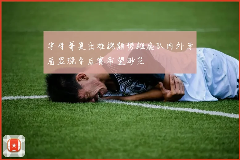 字母哥复出难挽颓势雄鹿队内外矛盾显现季后赛希望渺茫