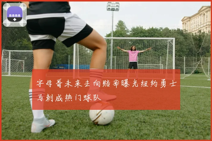 字母哥未来去向赔率曝光纽约勇士马刺成热门球队