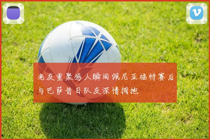 老友重聚感人瞬间佩尼亚福特赛后与巴萨昔日队友深情拥抱