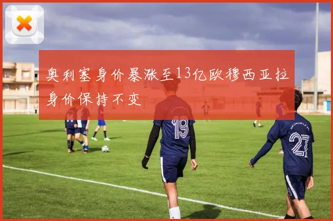 奥利塞身价暴涨至13亿欧穆西亚拉身价保持不变